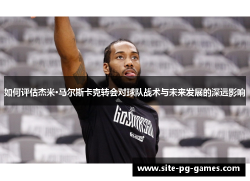 如何评估杰米·马尔斯卡克转会对球队战术与未来发展的深远影响