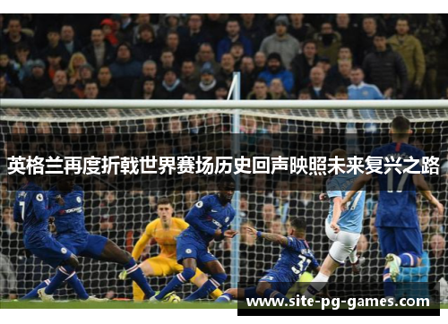 英格兰再度折戟世界赛场历史回声映照未来复兴之路