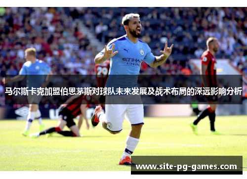 马尔斯卡克加盟伯恩茅斯对球队未来发展及战术布局的深远影响分析